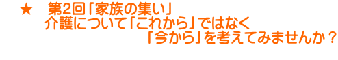     ★　第２回「家族の集い」 　　　介護について「これから」ではなく 　　　　　　　　　　「今から」を考えてみませんか？ 